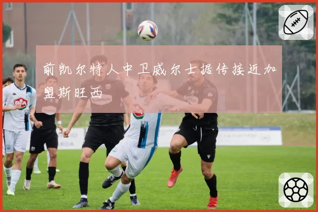 前凯尔特人中卫威尔士据传接近加盟斯旺西