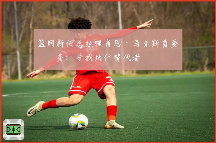 篮网新任总经理肖恩·马克斯首要任务:寻找纳什替代者