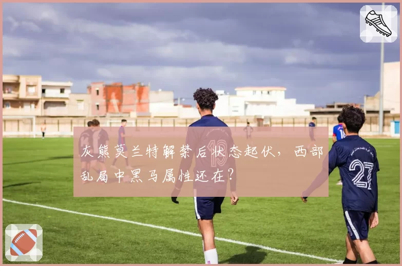 灰熊莫兰特解禁后状态起伏,西部乱局中黑马属性还在?