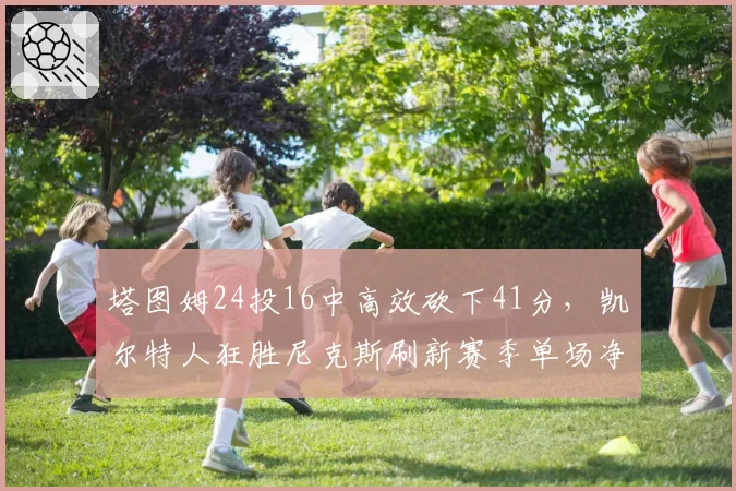 塔图姆24投16中高效砍下41分，凯尔特人狂胜尼克斯刷新赛季单场净胜分__br_