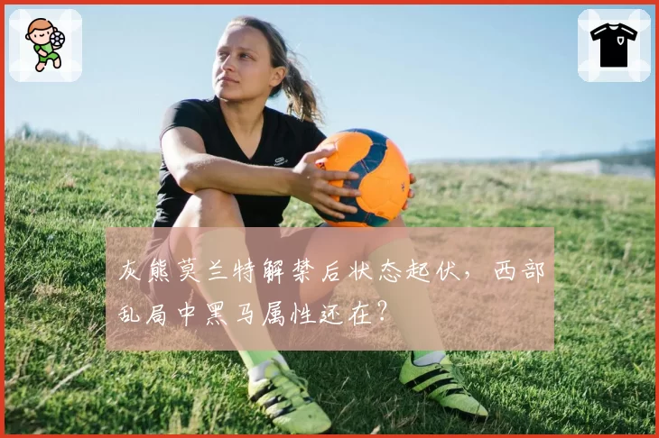 灰熊莫兰特解禁后状态起伏,西部乱局中黑马属性还在?