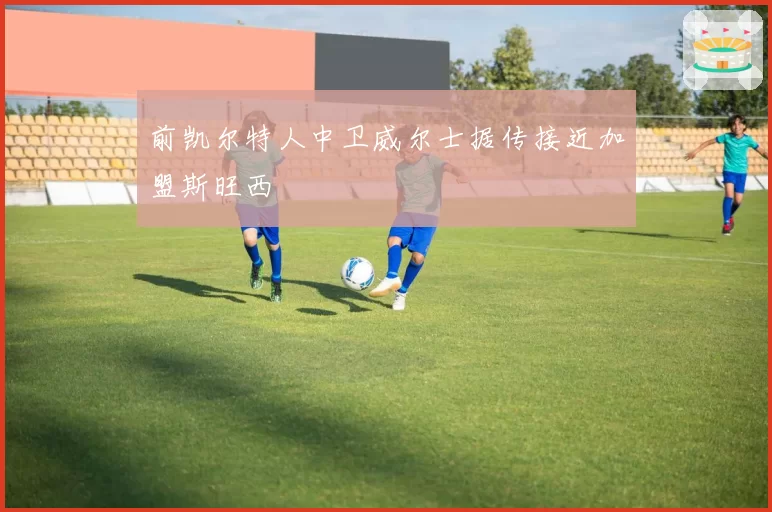 前凯尔特人中卫威尔士据传接近加盟斯旺西
