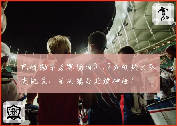 巴特勒季后赛场均31.2分创热火队史纪录,东决能否延续神迹?