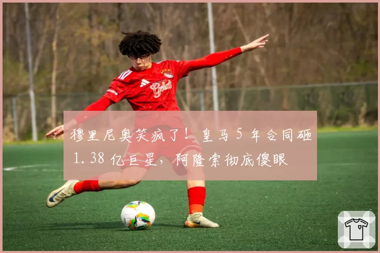 穆里尼奥笑疯了！皇马 5 年合同砸 1.38 亿巨星，阿隆索彻底傻眼