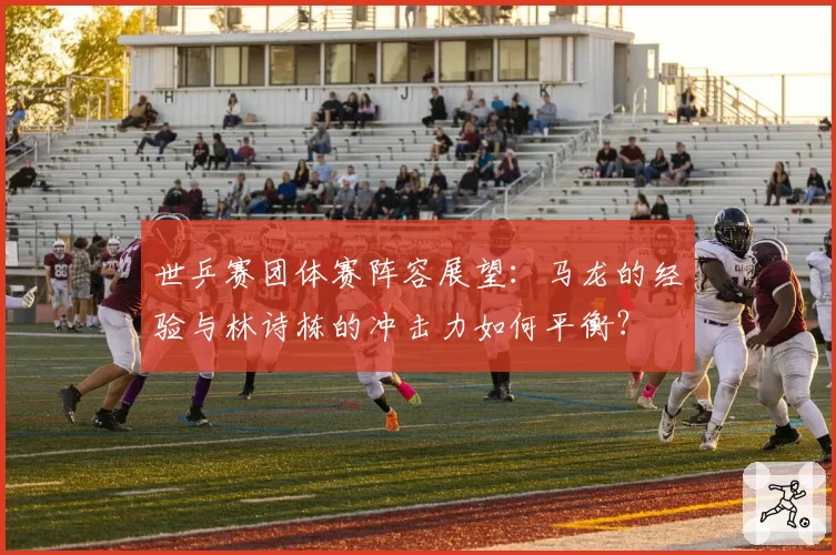 世乒赛团体赛阵容展望：马龙的经验与林诗栋的冲击力如何平衡？