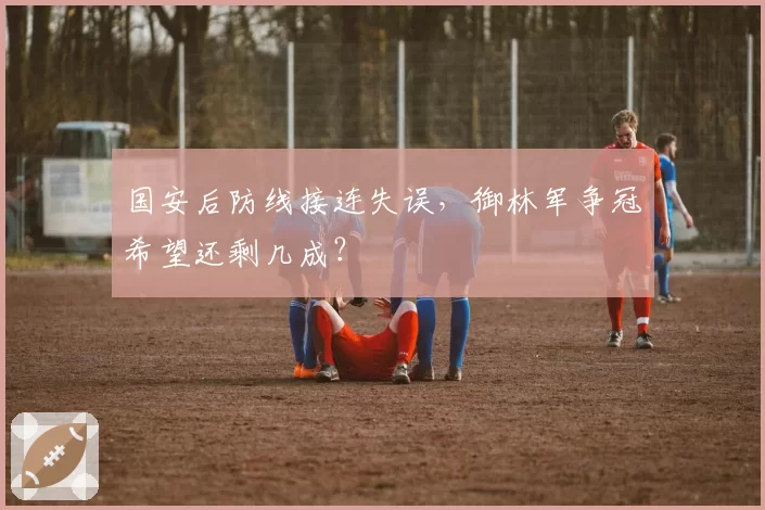 国安后防线接连失误,御林军争冠希望还剩几成?