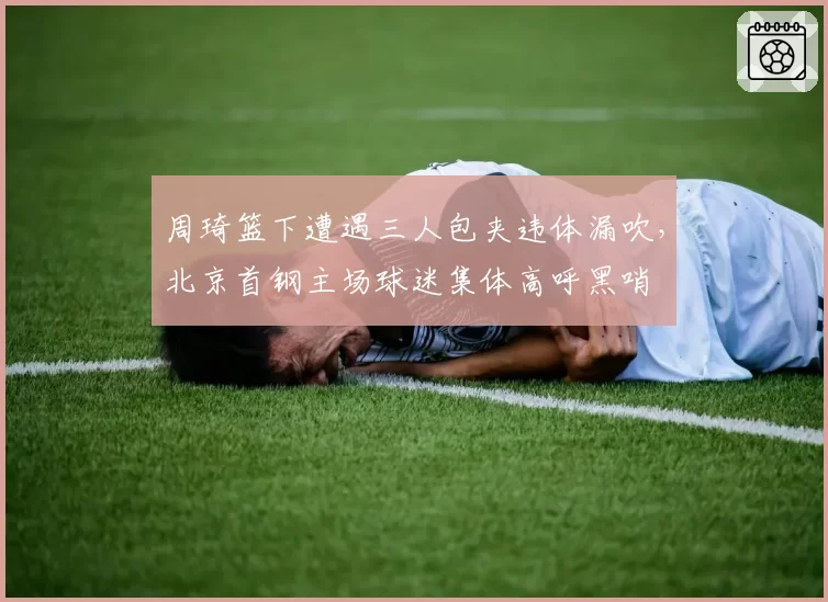 周琦篮下遭遇三人包夹违体漏吹,北京首钢主场球迷集体高呼黑哨