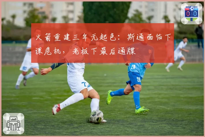 火箭重建三年无起色:斯通面临下课危机,老板下最后通牒