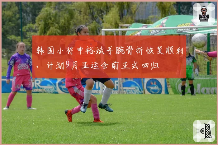 韩国小将申裕斌手腕骨折恢复顺利，计划9月亚运会前正式回归