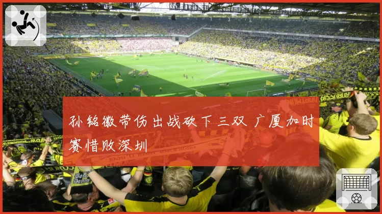 孙铭徽带伤出战砍下三双 广厦加时赛惜败深圳