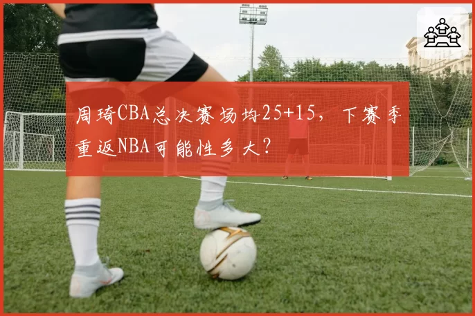周琦CBA总决赛场均25+15,下赛季重返NBA可能性多大?