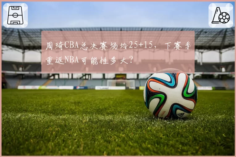 周琦CBA总决赛场均25+15,下赛季重返NBA可能性多大?