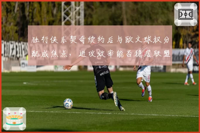 独行侠东契奇续约后与欧文球权分配成焦点，进攻效率能否稳居联盟前三？