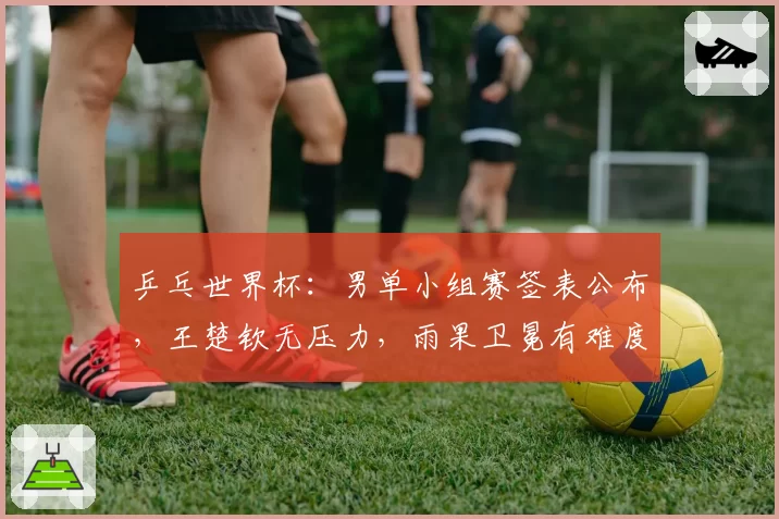 乒乓世界杯：男单小组赛签表公布，王楚钦无压力，雨果卫冕有难度