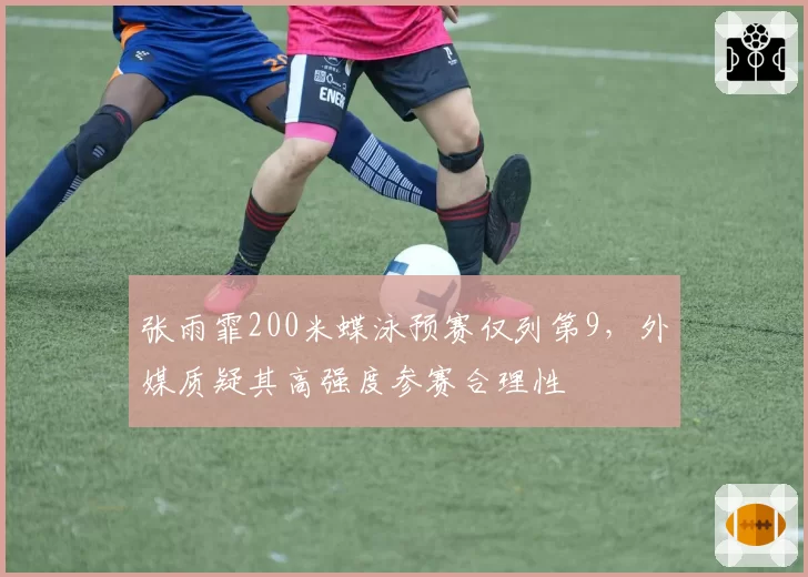 张雨霏200米蝶泳预赛仅列第9，外媒质疑其高强度参赛合理性