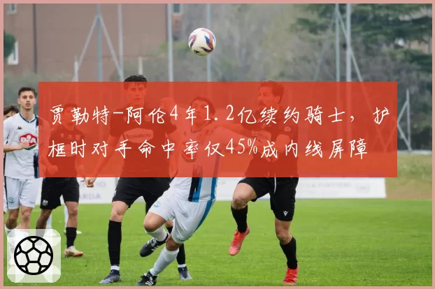 贾勒特-阿伦4年1.2亿续约骑士，护框时对手命中率仅45%成内线屏障