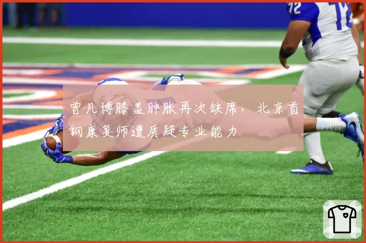 曾凡博膝盖肿胀再次缺席,北京首钢康复师遭质疑专业能力