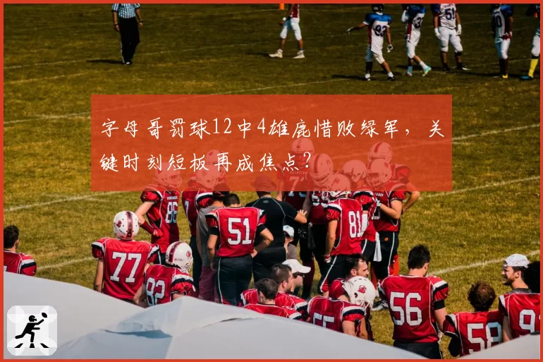 字母哥罚球12中4雄鹿惜败绿军，关键时刻短板再成焦点？