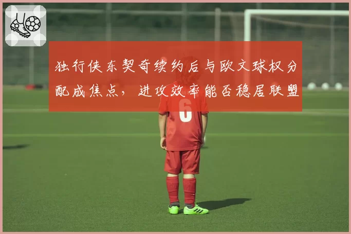 独行侠东契奇续约后与欧文球权分配成焦点，进攻效率能否稳居联盟前三？