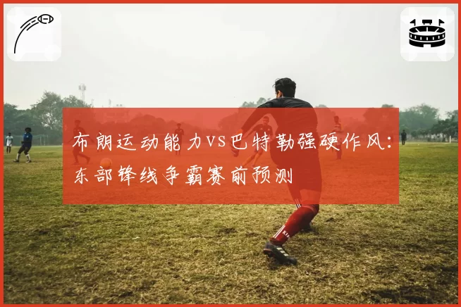 布朗运动能力vs巴特勒强硬作风:东部锋线争霸赛前预测