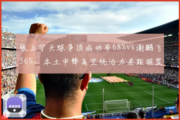 张玉宁头球争顶成功率68%vs谢鹏飞56%,本土中锋高空统治力差距明显