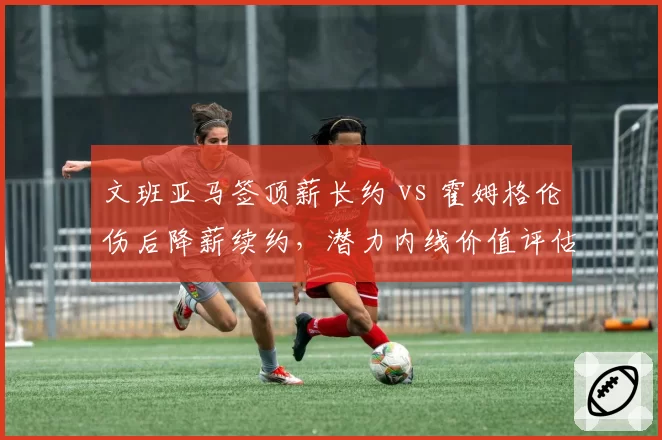 文班亚马签顶薪长约 vs 霍姆格伦伤后降薪续约,潜力内线价值评估差异