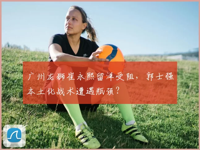 广州龙狮崔永熙留洋受阻，郭士强本土化战术遭遇瓶颈？