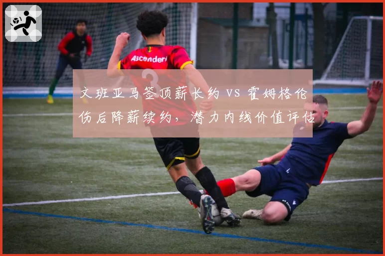 文班亚马签顶薪长约 vs 霍姆格伦伤后降薪续约，潜力内线价值评估差异