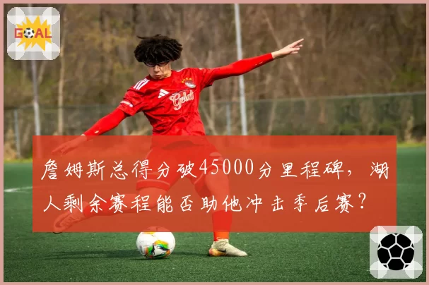 詹姆斯总得分破45000分里程碑,湖人剩余赛程能否助他冲击季后赛?