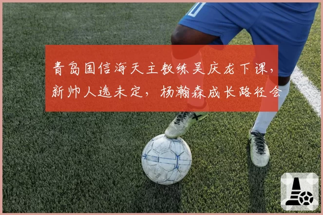 青岛国信海天主教练吴庆龙下课，新帅人选未定，杨瀚森成长路径会否受阻？