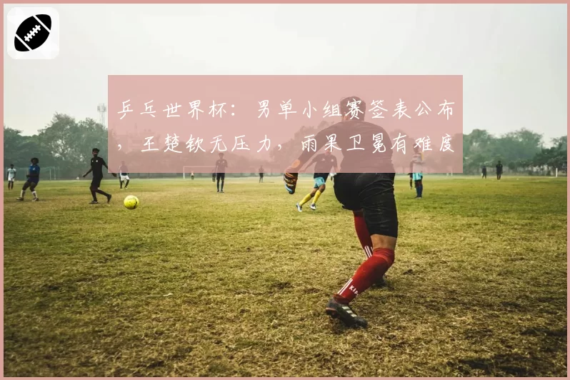 乒乓世界杯：男单小组赛签表公布，王楚钦无压力，雨果卫冕有难度