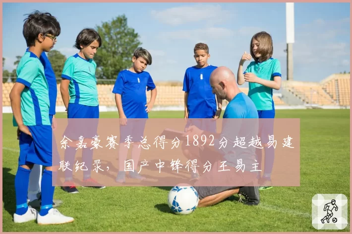 余嘉豪赛季总得分1892分超越易建联纪录，国产中锋得分王易主