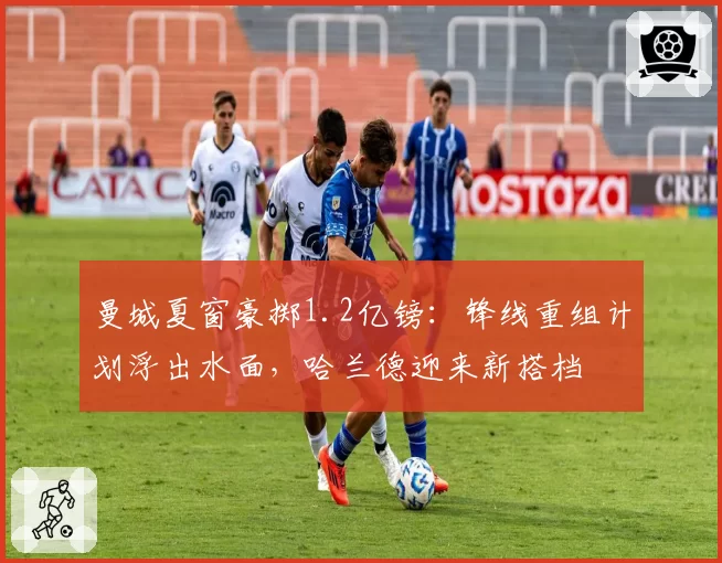 曼城夏窗豪掷1.2亿镑：锋线重组计划浮出水面，哈兰德迎来新搭档