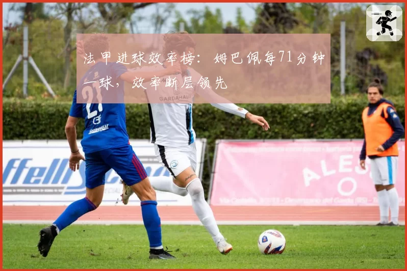 法甲进球效率榜：姆巴佩每71分钟一球，效率断层领先