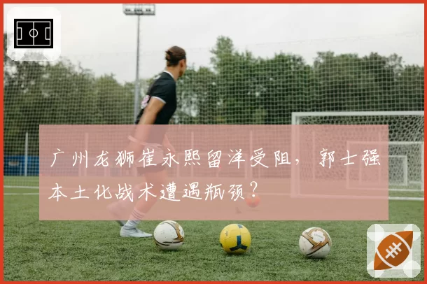 广州龙狮崔永熙留洋受阻，郭士强本土化战术遭遇瓶颈？