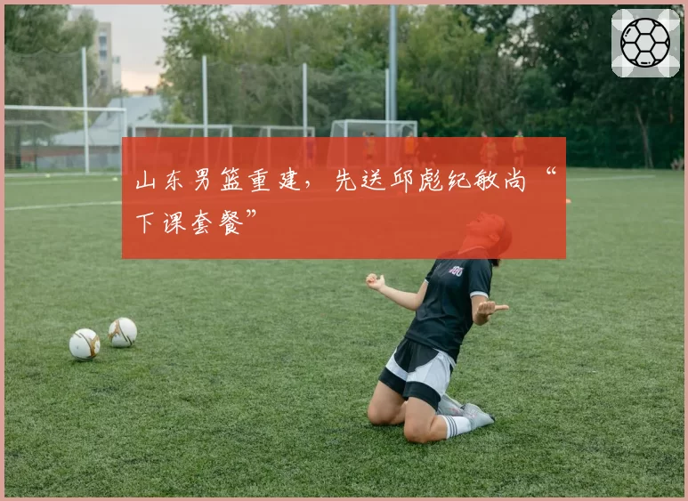 山东男篮重建，先送邱彪纪敏尚“下课套餐”