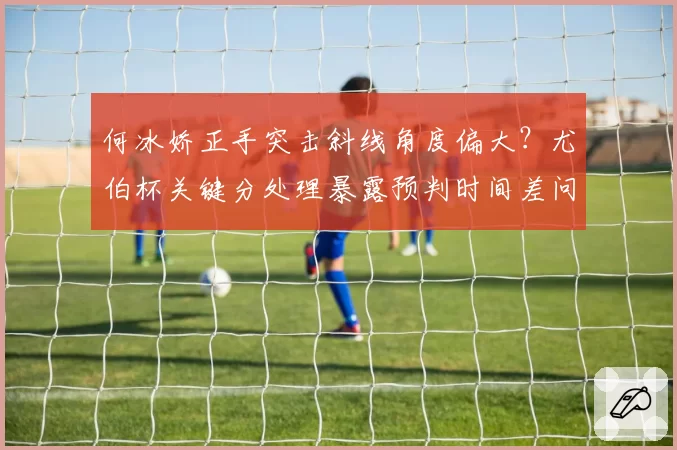 何冰娇正手突击斜线角度偏大？尤伯杯关键分处理暴露预判时间差问题