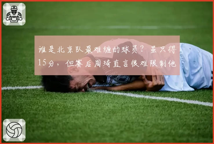 谁是北京队最难缠的球员？虽只得15分，但赛后周琦直言很难限制他