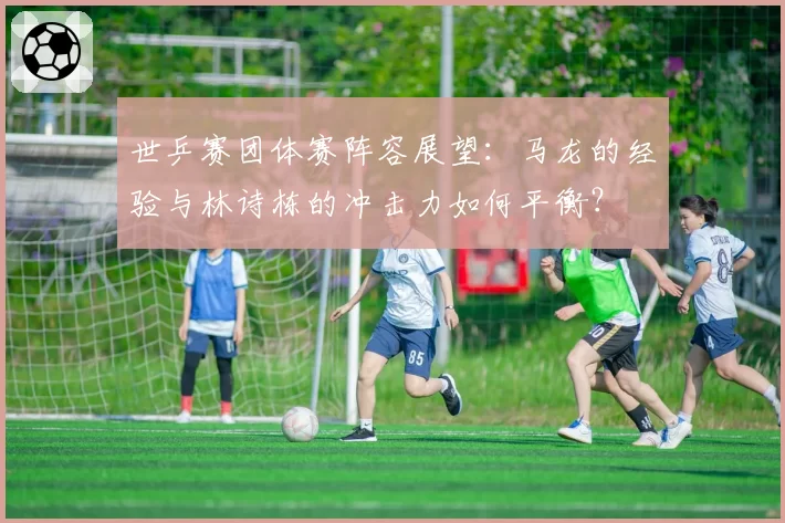 世乒赛团体赛阵容展望：马龙的经验与林诗栋的冲击力如何平衡？