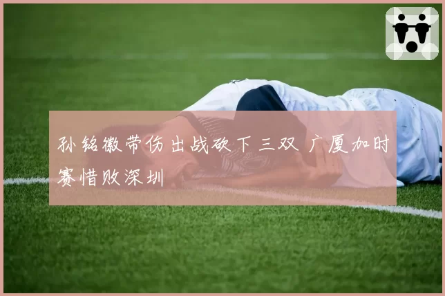 孙铭徽带伤出战砍下三双 广厦加时赛惜败深圳