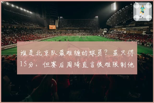 谁是北京队最难缠的球员?虽只得15分,但赛后周琦直言很难限制他