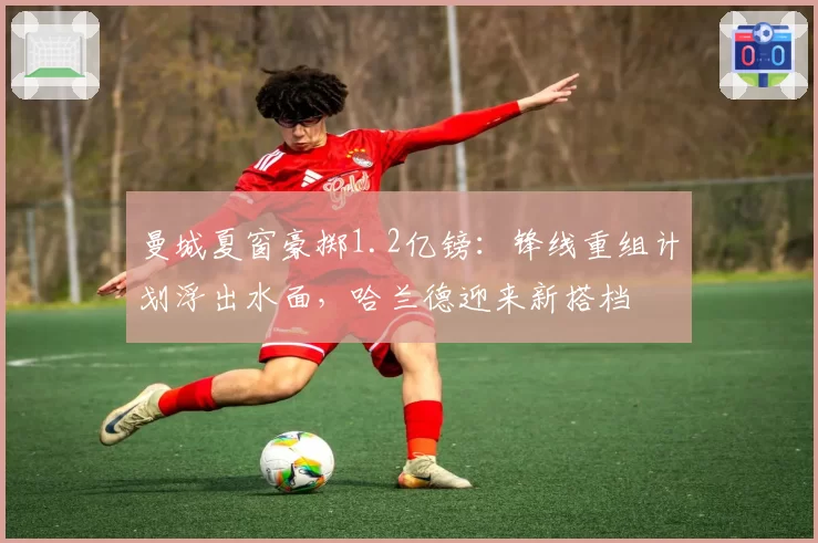 曼城夏窗豪掷1.2亿镑：锋线重组计划浮出水面，哈兰德迎来新搭档