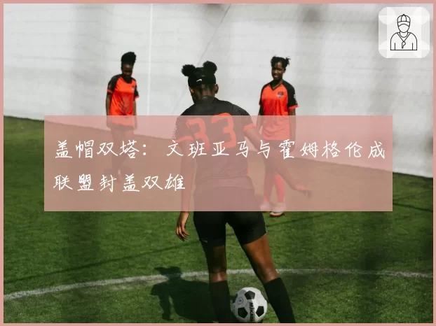 盖帽双塔:文班亚马与霍姆格伦成联盟封盖双雄