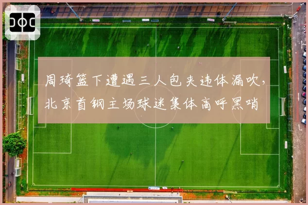 周琦篮下遭遇三人包夹违体漏吹，北京首钢主场球迷集体高呼黑哨