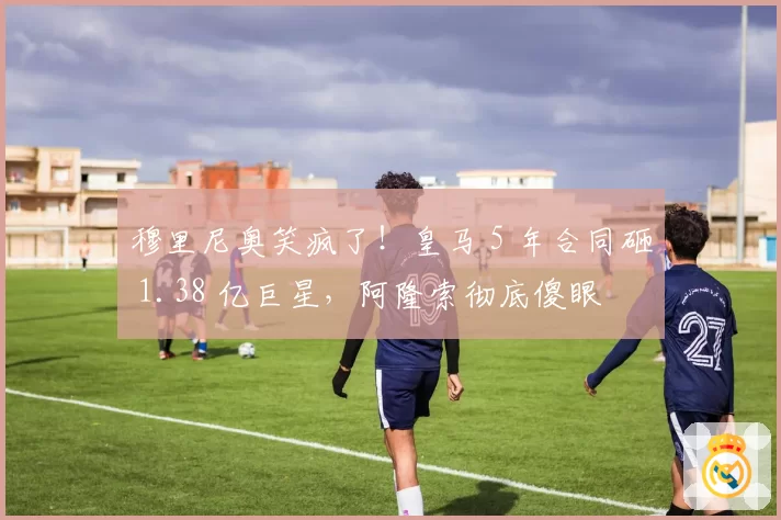 穆里尼奥笑疯了！皇马 5 年合同砸 1.38 亿巨星，阿隆索彻底傻眼