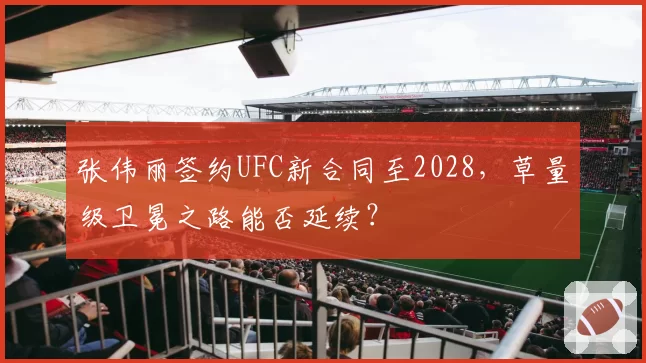 张伟丽签约UFC新合同至2028，草量级卫冕之路能否延续？