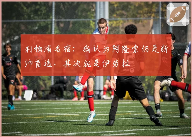 利物浦名宿：我认为阿隆索仍是新帅首选，其次就是伊劳拉